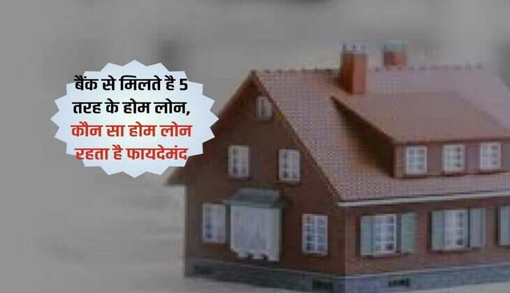 Home Loan : बैंक से मिलते है 5 तरह के होम लोन, कौन सा होम लोन रहता है फायदेमंद 