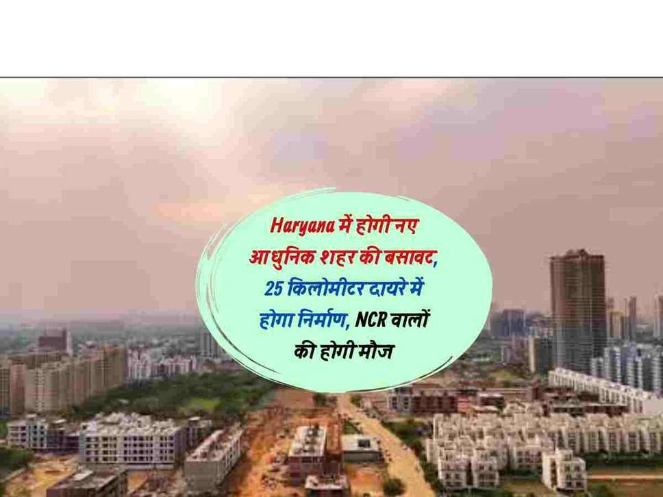 Haryana में होगी नए आधुनिक शहर की बसावट, 25 किलोमीटर दायरे में होगा निर्माण, NCR वालों की होगी मौज