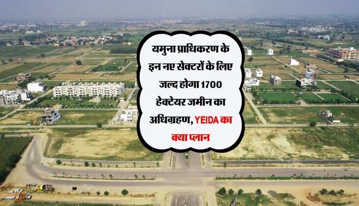 यमुना प्राधिकरण के इन नए सेक्टरों के लिए जल्द होगा 1700 हेक्टेयर जमीन का अधिग्रहण, YEIDA का क्या प्लान