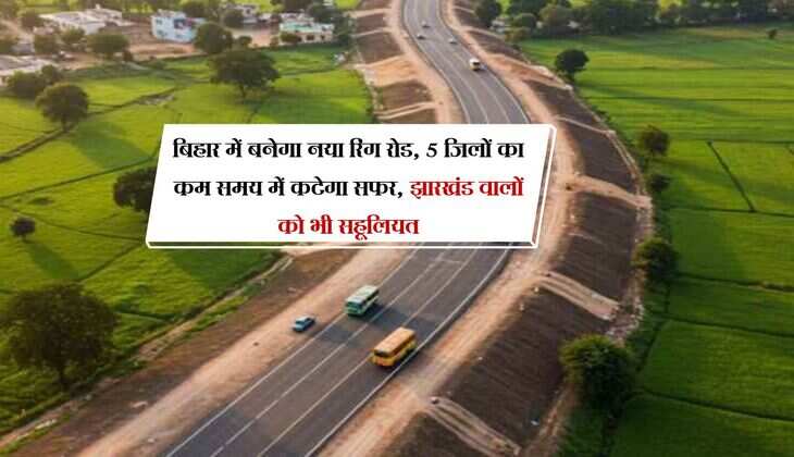 बिहार में बनेगा नया रिंग रोड, 5 जिलों का कम समय में कटेगा सफर, झारखंड वालों को भी सहूलियत