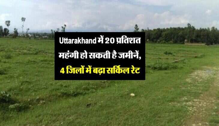 Uttarakhand में 20 प्रतिशत महंगी हो सकती है जमीनें, 4 जिलों में बढ़ा सर्किल रेट