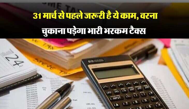 Income Tax : 31 मार्च से पहले जरूरी है ये काम, वरना चुकाना पड़ेगा भारी भरकम टैक्स 