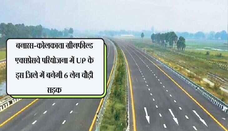 बनारस-कोलकाता ग्रीनफील्ड एक्सप्रेसवे परियोजना में UP के इस जिले में बनेगी 6 लेन चौड़ी सड़क