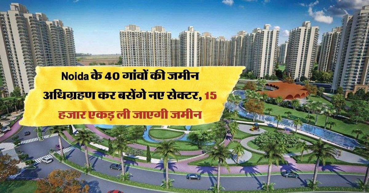 Noida के 40 गांवों की जमीन अधिग्रहण कर बसेंगे नए सेक्टर, 15 हजार एकड़ ली जाएगी जमीन