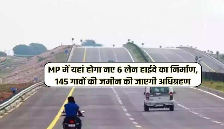 MP में यहां होगा नए 6 लेन हाईवे का निर्माण, 145 गावों की जमीन की जाएगी अधिग्रहण