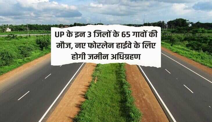 UP के इन 3 जिलों के 65 गावों की मौज, नए फोरलेन हाईवे के लिए होगी जमीन अधिग्रहण