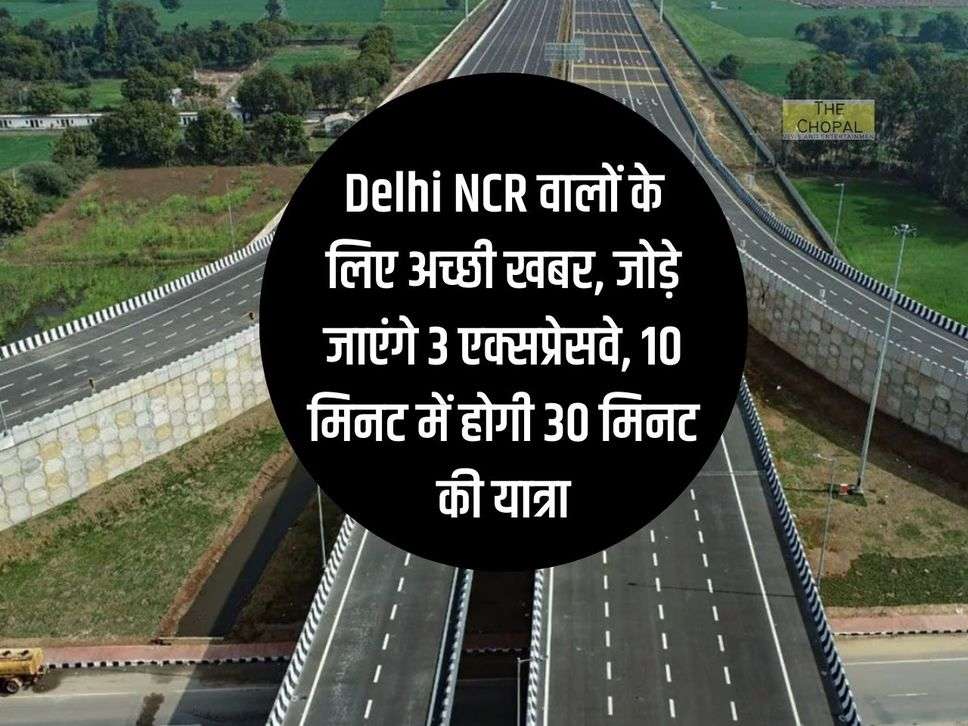 Delhi NCR वालों के लिए अच्छी खबर, जोड़े जाएंगे 3 एक्सप्रेसवे, 10 मिनट में होगी 30 मिनट की यात्रा