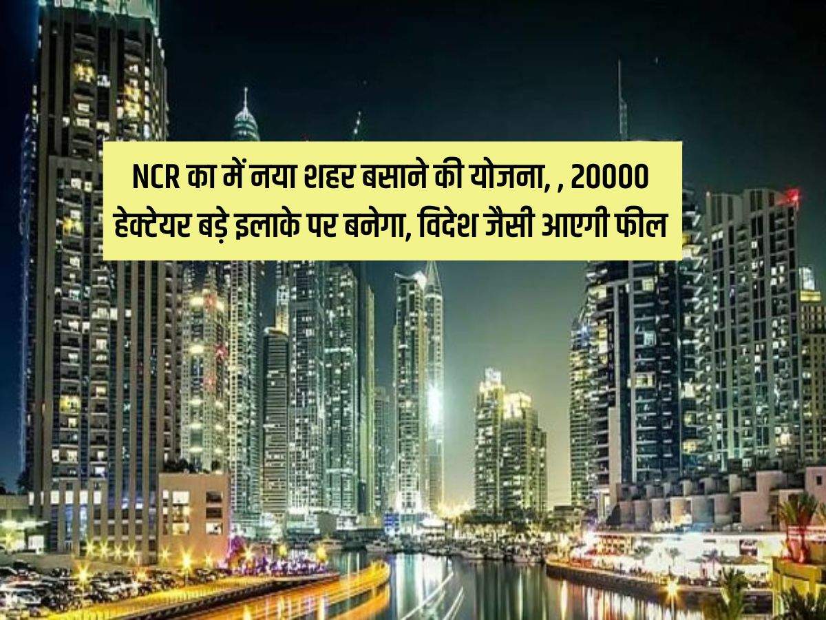 NCR का में नया शहर बसाने की योजना, 20000 हेक्टेयर बड़े इलाके पर बनेगा, विदेश जैसी आएगी फील