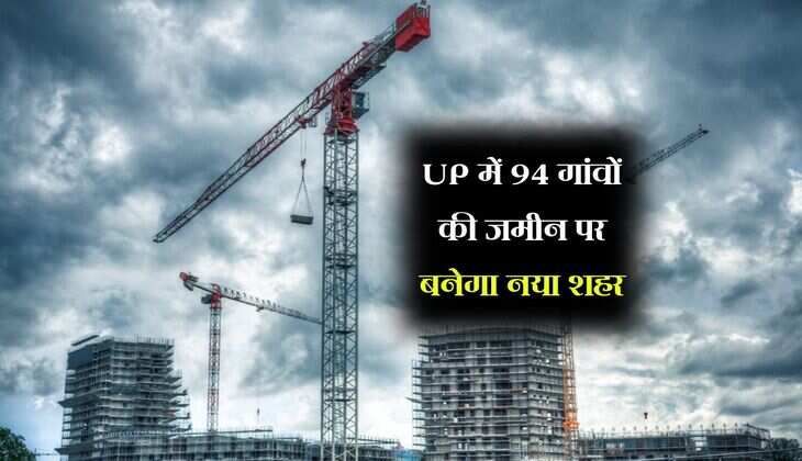 UP में 94 गांवों की जमीन पर बनेगा नया शहर, भूमि के बढ़ेंगे रेट, 14 लाख लोगों की बदलेगी तस्वीर 
