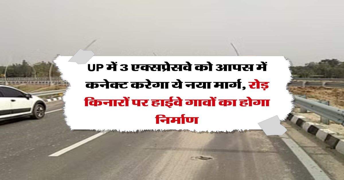 UP में 3 एक्सप्रेसवे को आपस में कनेक्ट करेगा ये नया मार्ग, रोड़ किनारों पर हाईवे गावों का होगा निर्माण