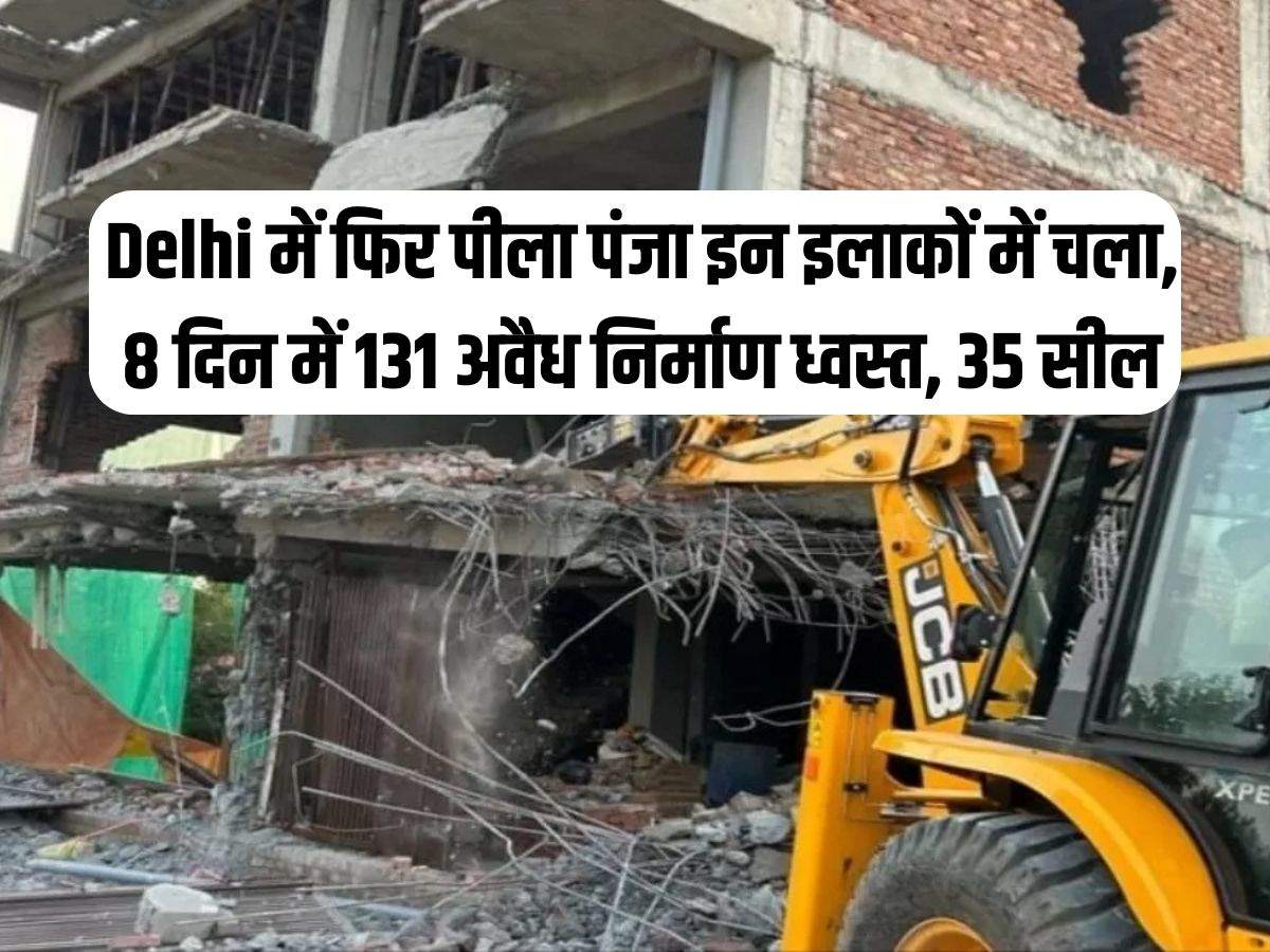Delhi में फिर पीला पंजा इन इलाकों में चला, 8 दिन में 131 अवैध निर्माण ध्वस्त, 35 सील