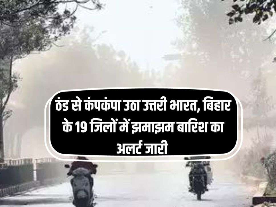 ठंड से कंपकंपा उठा उत्तरी भारत, बिहार के 19 जिलों में झमाझम बारिश का अलर्ट जारी 