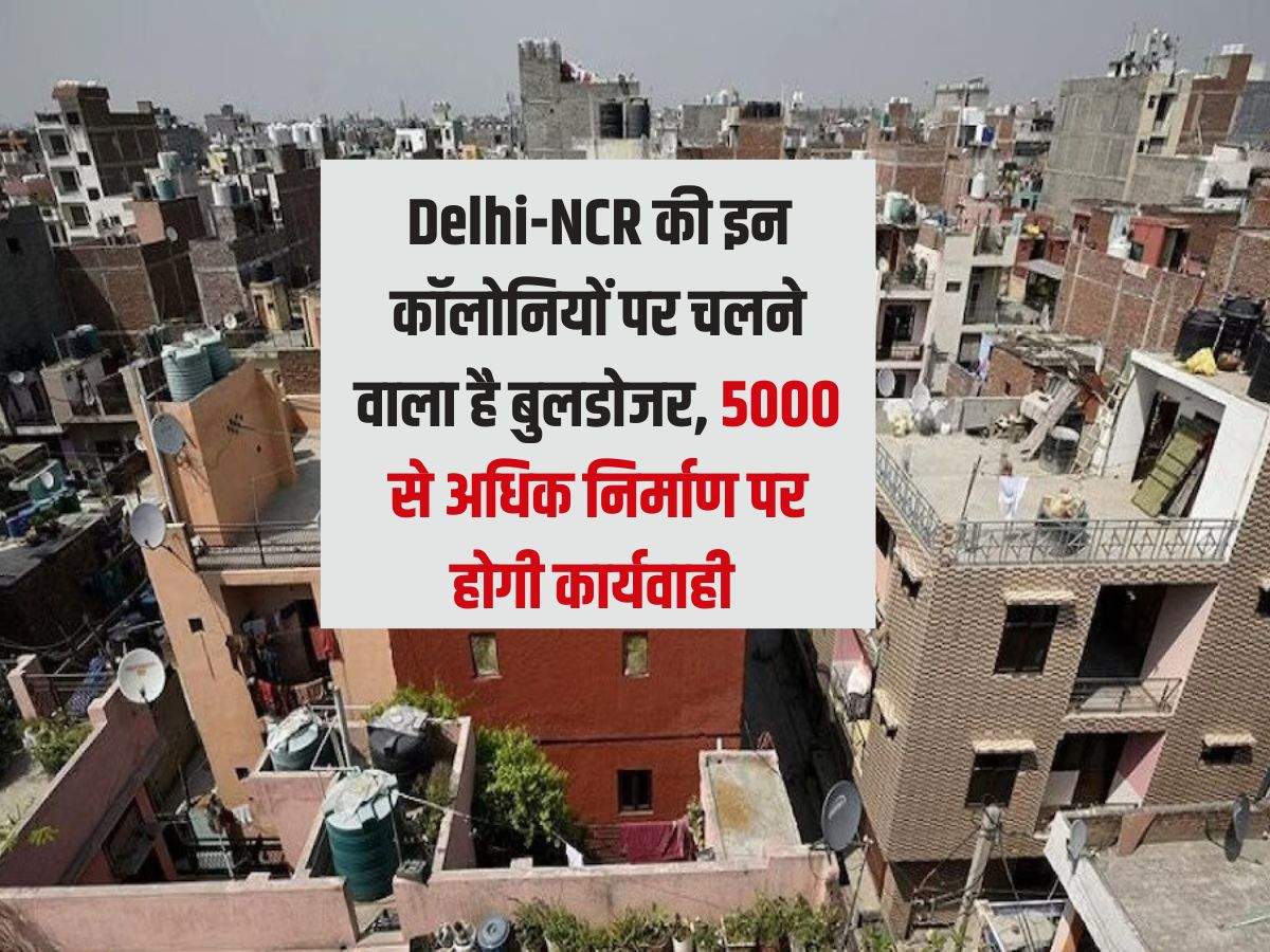 Delhi-NCR की इन कॉलोनियों पर चलने वाला है बुलडोजर,  5000 से अधिक निर्माण पर होगी कार्यवाही 