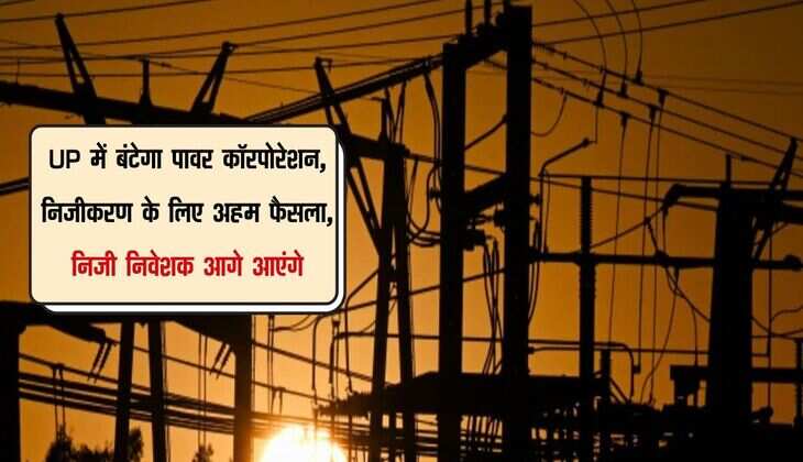 UP में बंटेगा पावर कॉरपोरेशन, निजीकरण के लिए अहम फैसला, निजी निवेशक आगे आएंगे