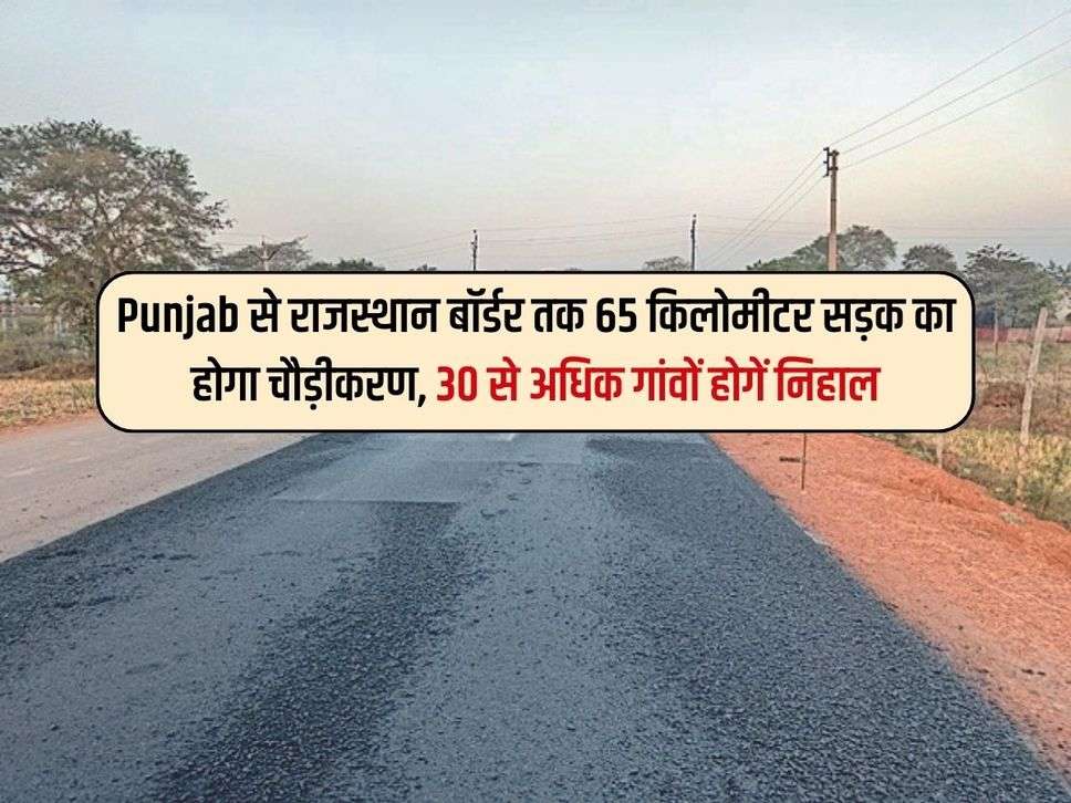 Punjab से राजस्थान बॉर्डर तक 65 किलोमीटर सड़क का होगा चौड़ीकरण, 30 से अधिक गांवों होगें निहाल 