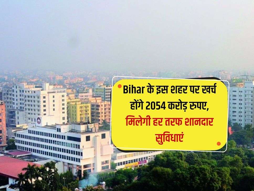 Bihar के इस शहर पर खर्च होंगे 2054 करोड़ रुपए, मिलेगी हर तरफ शानदार सुविधाएं