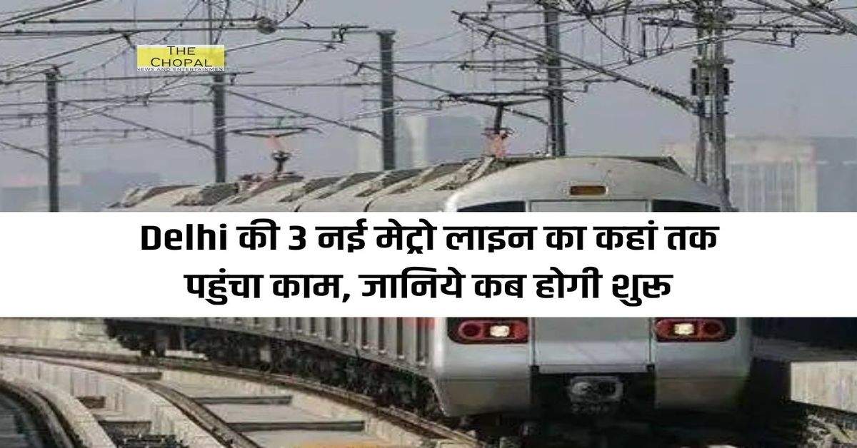 Delhi की 3 नई मेट्रो लाइन का कहां तक पहुंचा काम, जानिये कब होगी शुरू