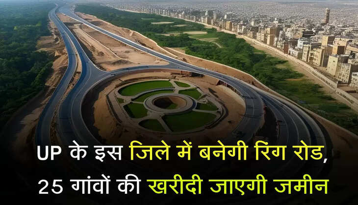 UP के इस जिले में बनेगी रिंग रोड, 25 गांवों की खरीदी जाएगी जमीन, किसानों की होगी चांदी 