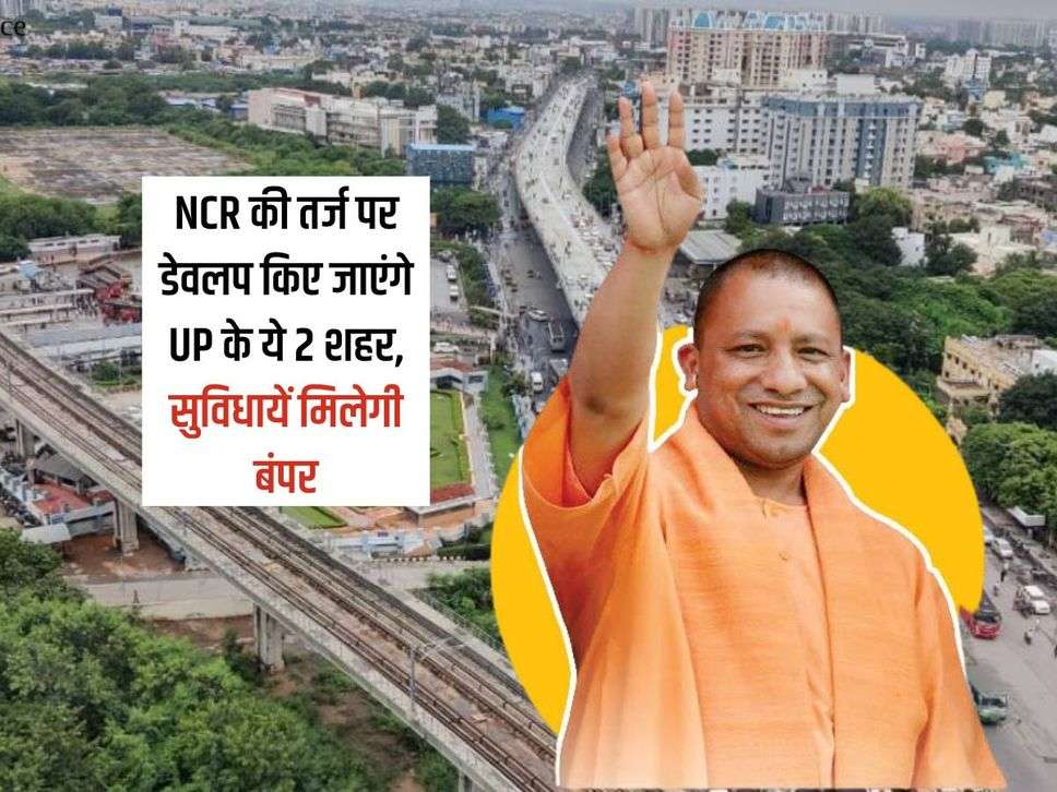 NCR की तर्ज पर डेवलप किए जाएंगे UP के ये 2 शहर, सुविधायें मिलेगी बंपर