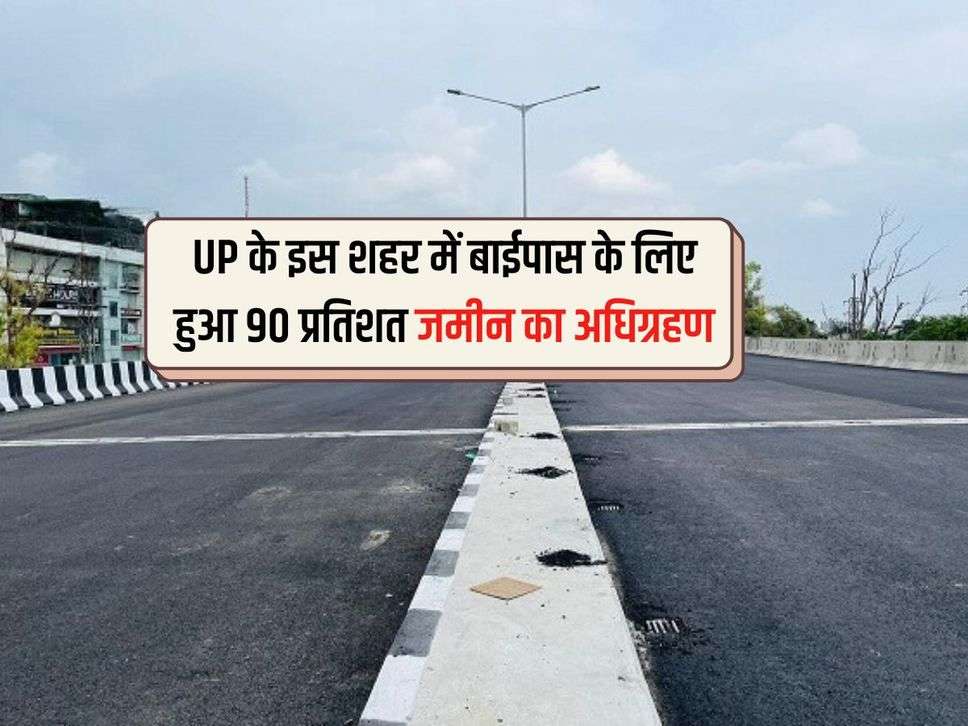 UP के इस शहर में बाईपास के लिए हुआ 90 प्रतिशत जमीन का अधिग्रहण