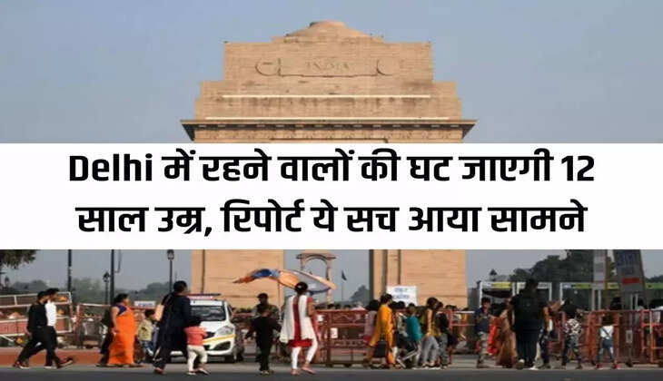 Life expectancy of people living in Delhi will be reduced by 12 years, report reveals the truth