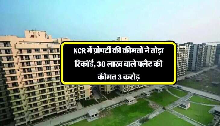 NCR में प्रोपर्टी की कीमतों ने तोड़ा रिकॉर्ड, 30 लाख वाले फ्लैट की कीमत 3 करोड़