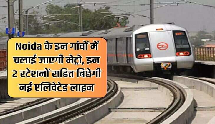 Noida के इन गांवों में चलाई जाएगी मेट्रो, इन 2 स्टेशनों सहित बिछेगी नई एलिवेटेड लाइन