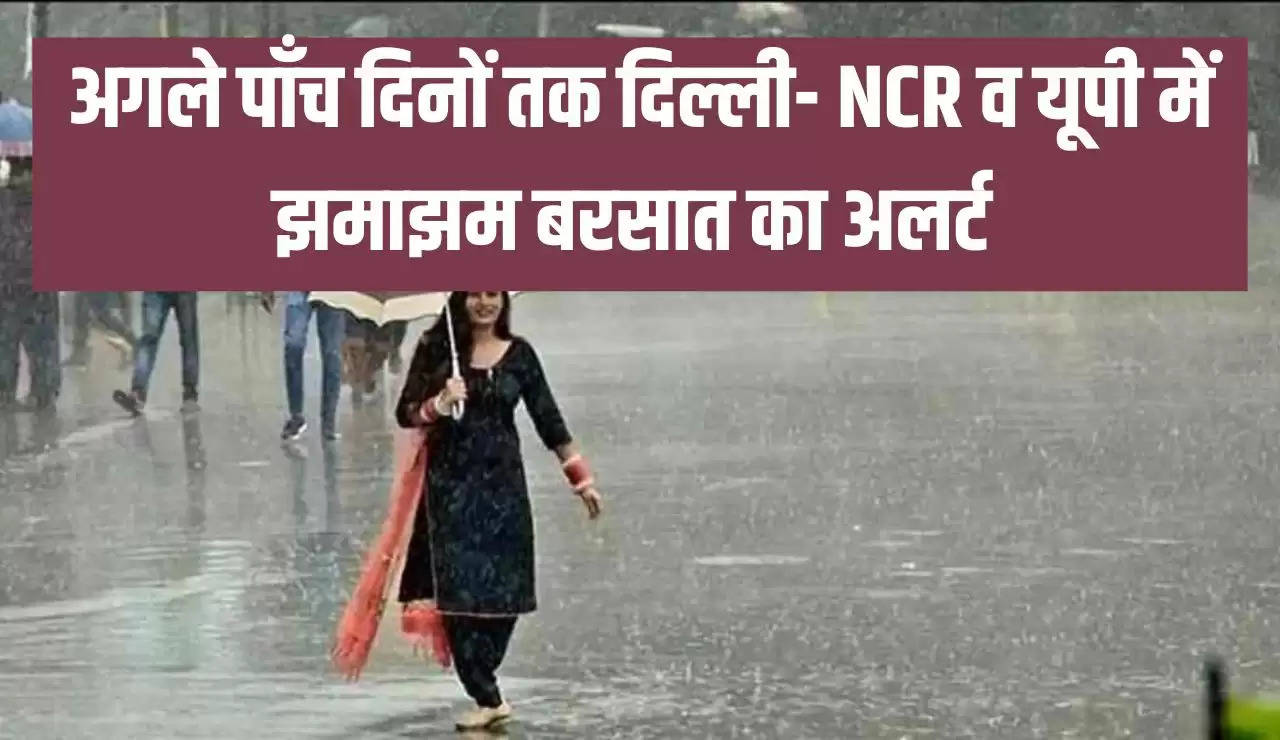 अगले पाँच दिनों तक दिल्ली- NCR व यूपी में झमाझम बरसात का अलर्ट 