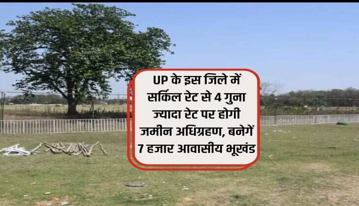 UP के इस जिले में सर्किल रेट से 4 गुना ज्यादा रेट पर होगी जमीन अधिग्रहण, बनेगें 7 हजार आवासीय भूखंड