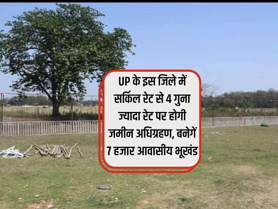 UP के इस जिले में सर्किल रेट से 4 गुना ज्यादा रेट पर होगी जमीन अधिग्रहण, बनेगें 7 हजार आवासीय भूखंड