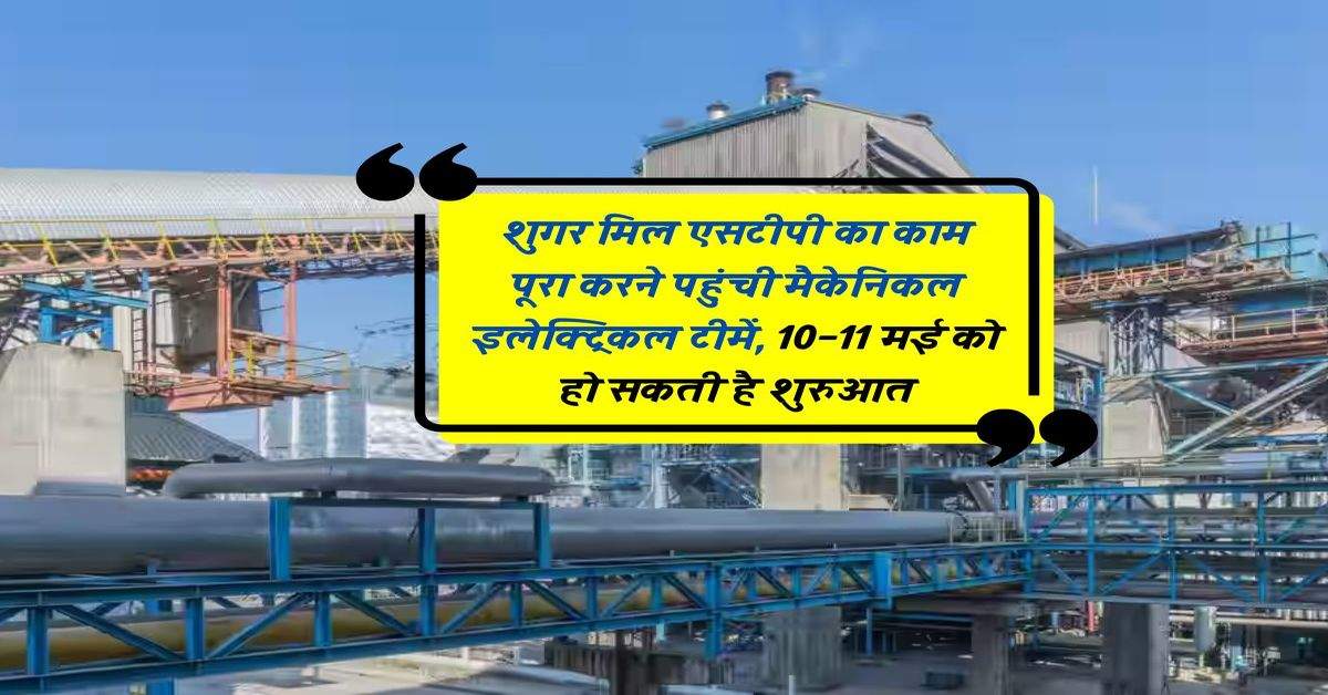 शुगर मिल एसटीपी का काम पूरा करने पहुंची मैकेनिकल इलेक्ट्रिकल टीमें, 10-11 मई को हो सकती है शुरुआत