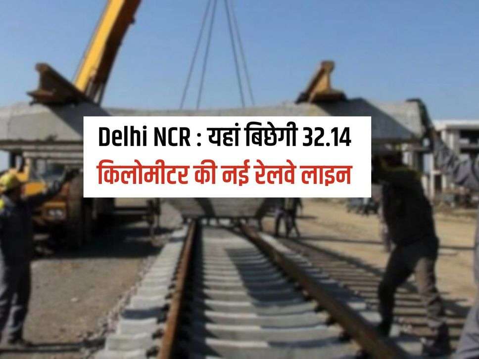 Delhi NCR : यहां बिछेगी 32.14 किलोमीटर की नई रेलवे लाइन, नए स्टेशन बनने से बढेगा रोजगार और बिज़नेस