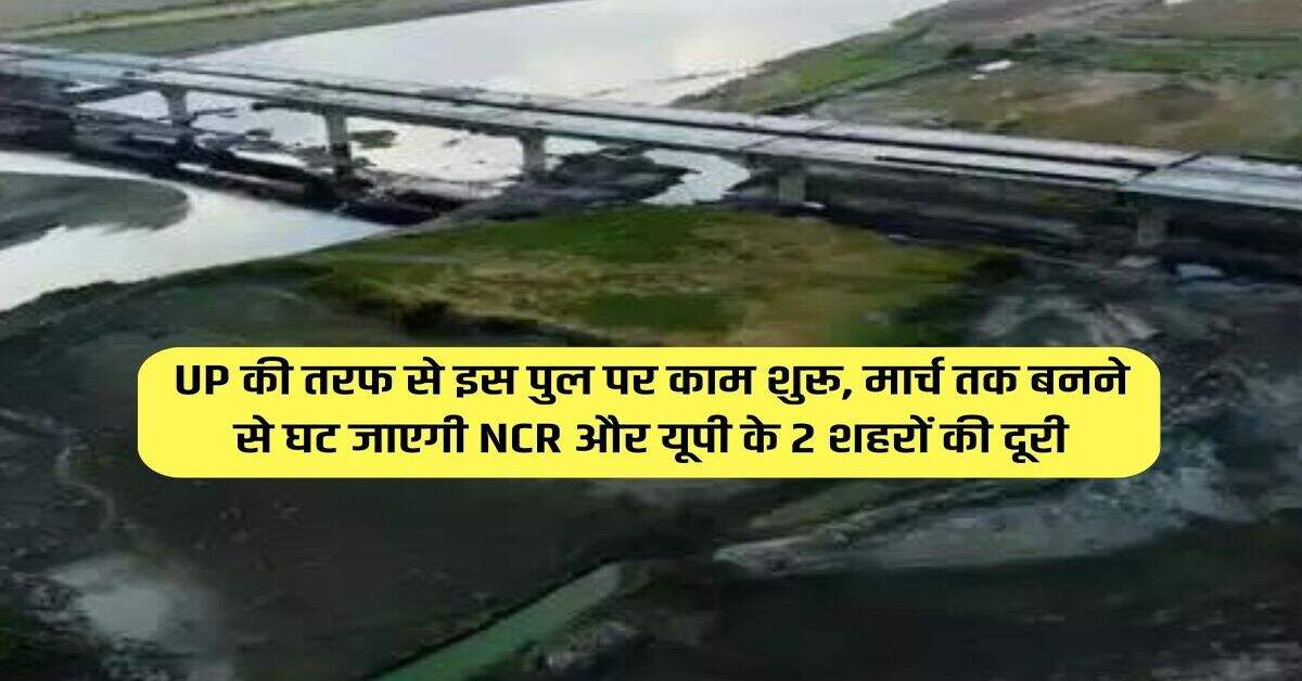 UP की तरफ से इस पुल पर काम शुरू, मार्च तक बनने से घट जाएगी NCR और यूपी के 2 शहरों की दूरी