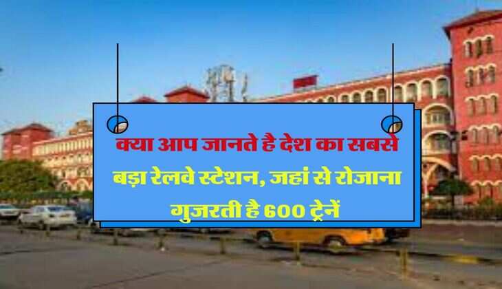 Indian Railway : क्या आप जानते है देश का सबसे बड़ा रेलवे स्टेशन, जहां से रोजाना गुजरती है 600 ट्रेनें 