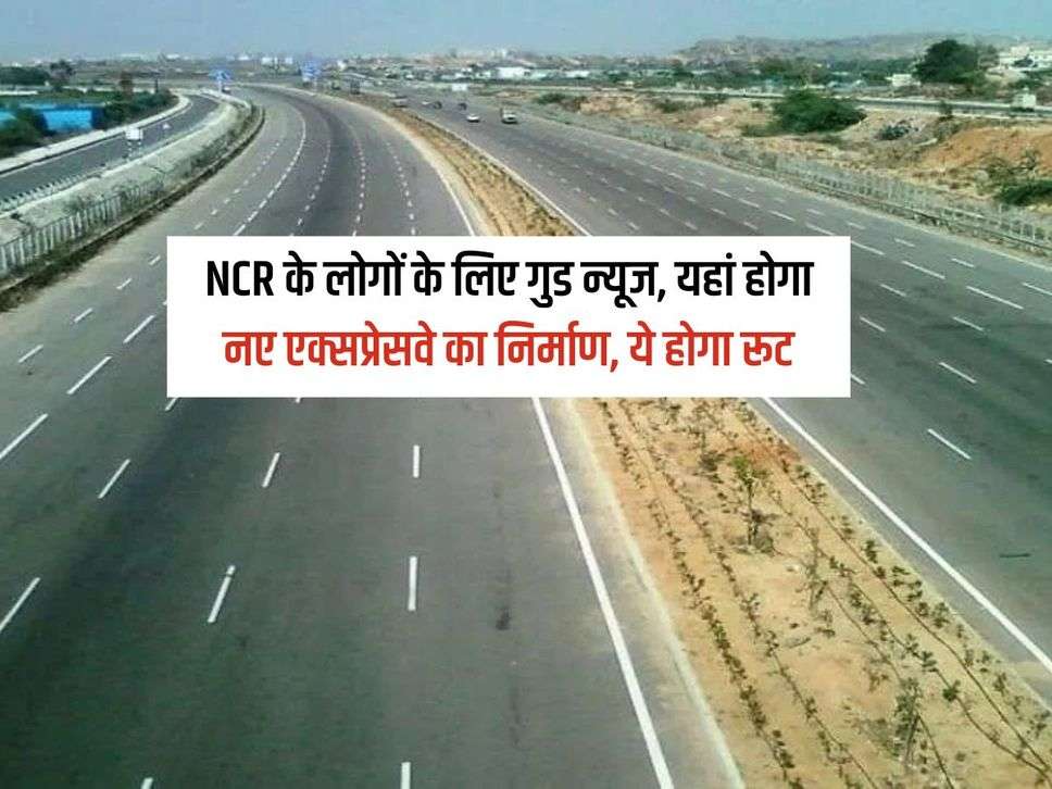 NCR के लोगों के लिए गुड न्यूज, यहां होगा नए एक्सप्रेसवे का निर्माण, ये होगा रूट