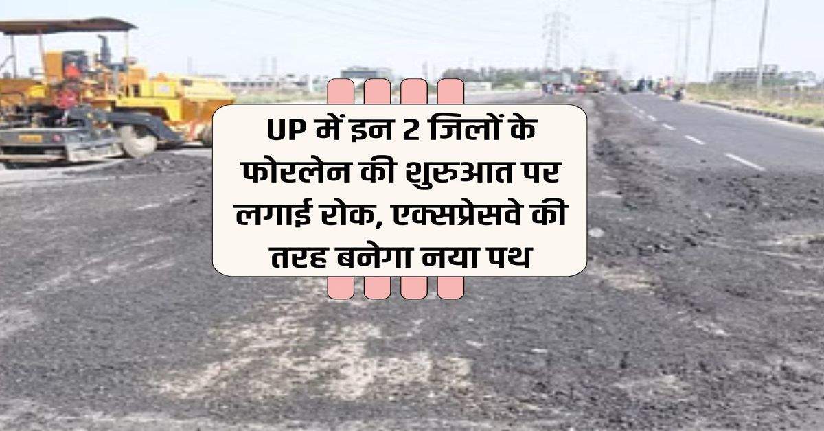 UP में इन 2 जिलों के फोरलेन की शुरुआत पर लगाई रोक, एक्सप्रेसवे की तरह बनेगा नया पथ