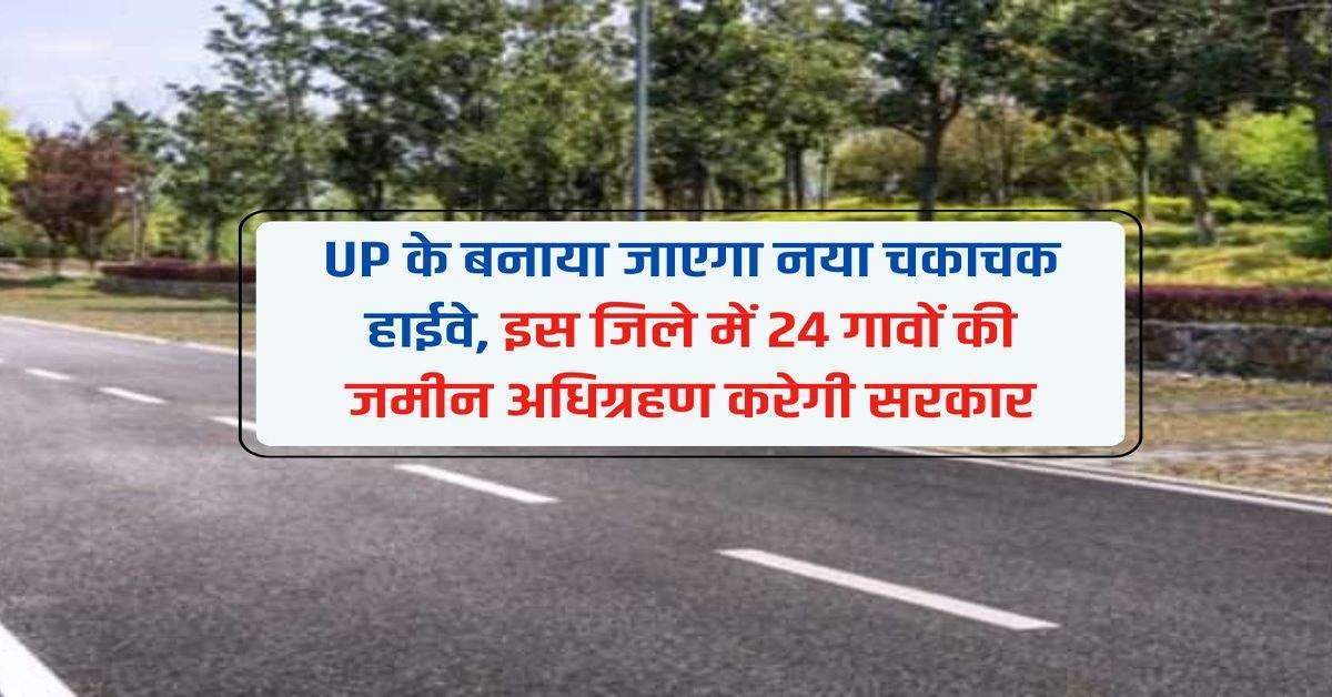 UP के बनाया जाएगा नया चकाचक हाईवे, इस जिले में 24 गावों की जमीन अधिग्रहण करेगी सरकार