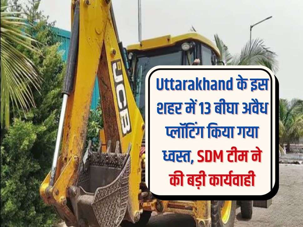 Uttarakhand के इस शहर में 13 बीघा अवैध प्लॉटिंग किया गया ध्वस्त, SDM टीम ने की बड़ी कार्यवाही 
