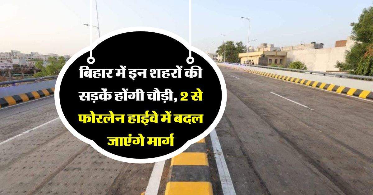 बिहार में इन शहरों की सड़कें होंगी चौड़ी, 2 से फोरलेन हाईवे में बदल जाएंगे मार्ग