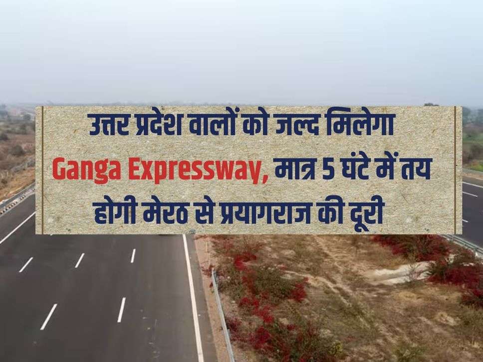 उत्तर प्रदेश वालों को जल्द मिलेगा Ganga Expressway, मात्र 5 घंटे में तय होगी मेरठ से प्रयागराज की दूरी 