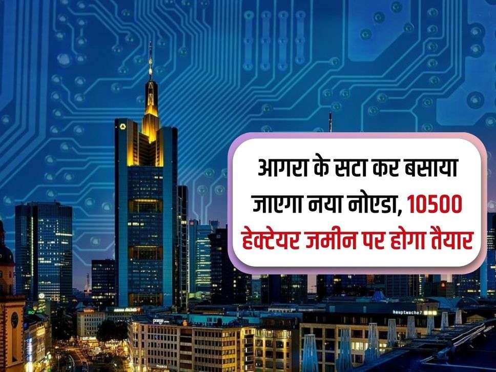 Agra News : आगरा के सटा कर बसाया जाएगा नया नोएडा, 10500 हेक्टेयर जमीन पर होगा तैयार