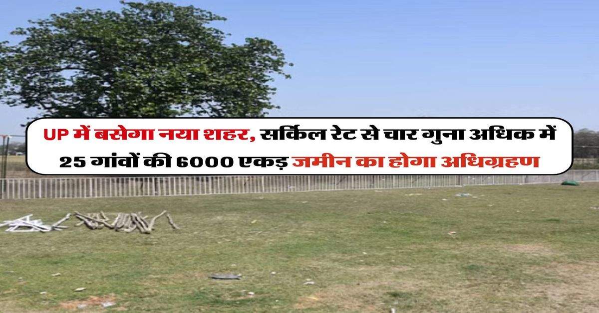 UP में बसेगा नया शहर, सर्किल रेट से चार गुना अधिक में 25 गांवों की 6000 एकड़ जमीन का होगा अधिग्रहण