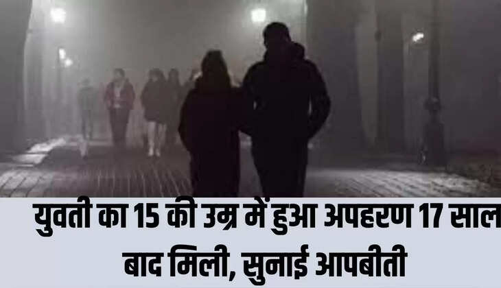 युवती का 15 की उम्र में हुआ अपहरण 17 साल बाद मिली, सुनाई आपबीती 