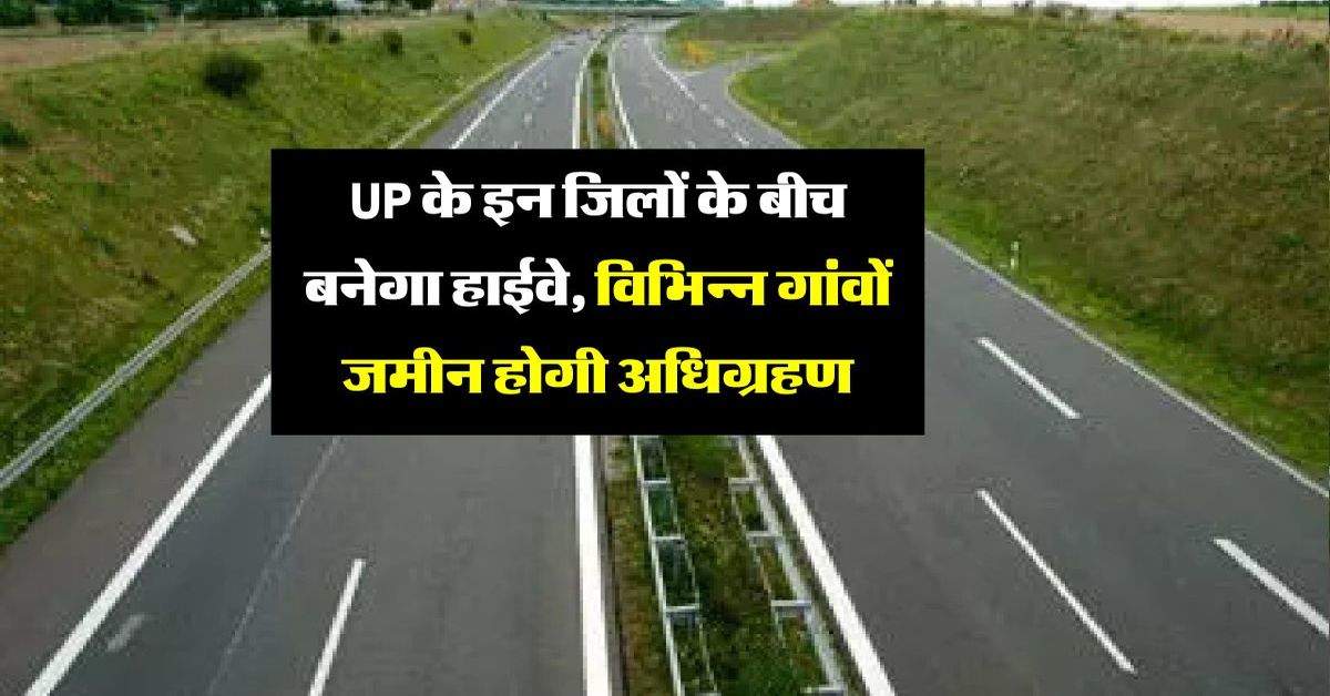 UP के इन जिलों के बीच बनेगा हाईवे, विभिन्न गांवों जमीन होगी अधिग्रहण, चल रही प्रक्रिया