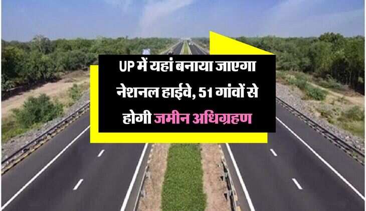 UP में यहां बनाया जाएगा नेशनल हाईवे, सफर होगा आरामदायक, 51 गांवों से होगी जमीन अधिग्रहण