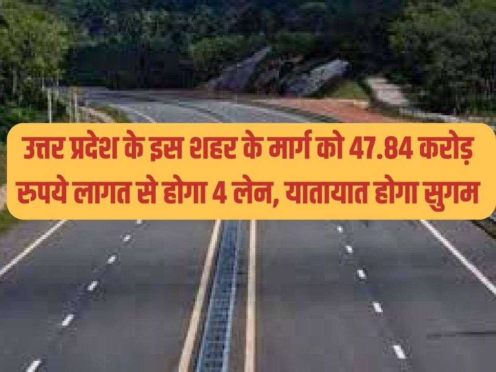 उत्तर प्रदेश के इस शहर के मार्ग को 47.84 करोड़ रुपये लागत से होगा  4 लेन, यातायात होगा सुगम