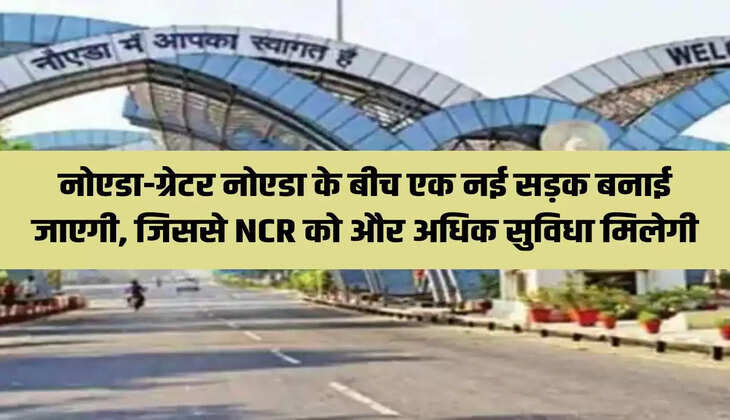 नोएडा-ग्रेटर नोएडा के बीच एक नई सड़क बनाई जाएगी, जिससे NCR को और अधिक सुविधा मिलेगी