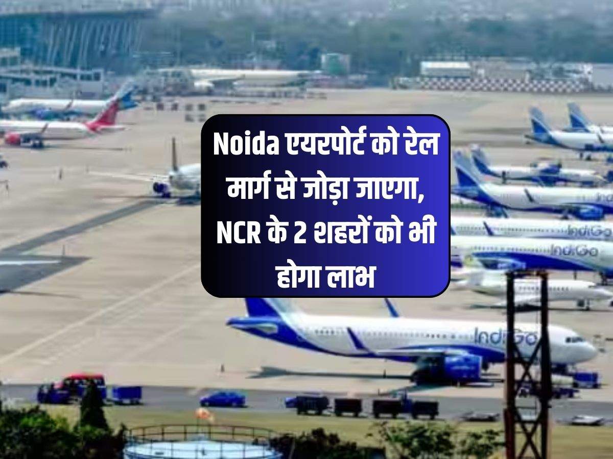 Noida एयरपोर्ट को रेल मार्ग से जोड़ा जाएगा, NCR के 2 शहरों को भी होगा लाभ