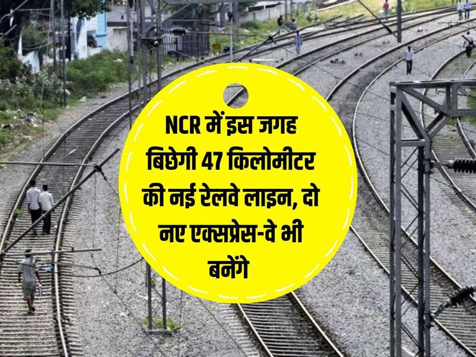 NCR में इस जगह बिछेगी 47 किलोमीटर की नई रेलवे लाइन, दो नए एक्सप्रेस-वे भी बनेंगे 