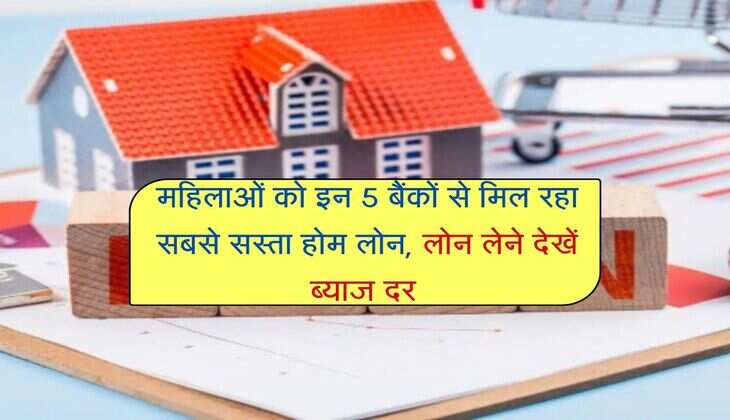 Home Loan : महिलाओं को इन 5 बैंकों से मिल रहा सबसे सस्ता होम लोन, लोन लेने देखें ब्याज दर 